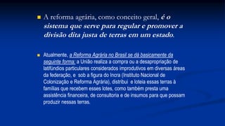  A reforma agrária, como conceito geral, é o
sistema que serve para regular e promover a
divisão dita justa de terras em um estado.
 Atualmente, a Reforma Agrária no Brasil se dá basicamente da
seguinte forma: a União realiza a compra ou a desapropriação de
latifúndios particulares considerados improdutivos em diversas áreas
da federação, e sob a figura do Incra (Instituto Nacional de
Colonização e Reforma Agrária), distribui e loteia essas terras à
famílias que recebem esses lotes, como também presta uma
assistência financeira, de consultoria e de insumos para que possam
produzir nessas terras.
 