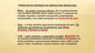 PRODUTOS DE DESTAQUE NA AGRICULTURA BRASILEIRA:
 Milho – de amplo consumo interno, não só pelas pessoas
mas também utilizado como ração animal. É cultivado em
simples roçados e também em grandes propriedades
mecanizadas, com maior produção no Centro-Sul do país;
 Soja – o maior produto agrícola de exportação do país. Os
maiores produtores brasileiros são Mato
Grosso, Paraná e Goiás.
 Café – maior produtor e exportador mundial. MG/ES/SP são
os maiores produtores nacionais. O problema de geadas em
terras paulistas e paranaenses deslocou esse cultivo mais
para o norte, invadindo o Centro-Oeste e até a Amazônia;
 