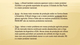  Cana – o Brasil também costuma aparecer como o maior produtor
mundial e um grande exportador de açúcar. O Estado de São Paulo
é o maior produtor nacional;
 Arroz – As áreas mais recentes de produção estão no Centro-Oeste
e Amazônia. O Brasil chega a ser o maior produtor ocidental desse
gênero agrícola; China e Índia são os maiores produtores mundiais.
RS/SC/MT são os maiores produtores nacionais.
 Trigo – talvez o maior problema em nossa produção agrícola porque
2/3 do mercado interno continuam sendo abastecidos com o trigo
importado da Argentina e EUA. Novas áreas de produção em climas
mais quentes permitem um aumento da colheita do trigo no país,
mas com uma produtividade menor e a um custo mais elevado; RS
é o maior produtor nacional.
 