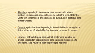 Algodão – a produção é crescente para um mercado interno
também em expansão, especialmente na indústria têxtil. O Centro-
Oeste tem se tornado a principal área de cultivo, com destaque para
o Mato Grosso;
 Cacau – a principal área de produção é o sul da Bahia, na região de
Ilhéus e Itabuna. Costa do Marfim é o maior produtor do planeta.
 Laranja – o Brasil disputa com os EUA a liderança mundial e é
grande exportador, especialmente para o próprio mercado norte-
americano. São Paulo é o líder da produção nacional;
 