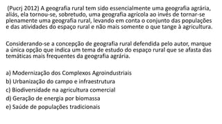 (Pucrj 2012) A geografia rural tem sido essencialmente uma geografia agrária,
aliás, ela tornou-se, sobretudo, uma geografia agrícola ao invés de tornar-se
plenamente uma geografia rural, levando em conta o conjunto das populações
e das atividades do espaço rural e não mais somente o que tange à agricultura.
Considerando-se a concepção de geografia rural defendida pelo autor, marque
a única opção que indica um tema de estudo do espaço rural que se afasta das
temáticas mais frequentes da geografia agrária.
a) Modernização dos Complexos Agroindustriais
b) Urbanização do campo e infraestrutura
c) Biodiversidade na agricultura comercial
d) Geração de energia por biomassa
e) Saúde de populações tradicionais
 