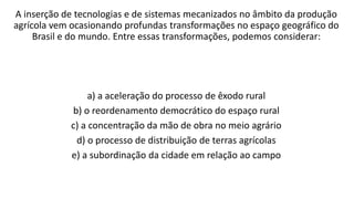 A inserção de tecnologias e de sistemas mecanizados no âmbito da produção
agrícola vem ocasionando profundas transformações no espaço geográfico do
Brasil e do mundo. Entre essas transformações, podemos considerar:
a) a aceleração do processo de êxodo rural
b) o reordenamento democrático do espaço rural
c) a concentração da mão de obra no meio agrário
d) o processo de distribuição de terras agrícolas
e) a subordinação da cidade em relação ao campo
 
