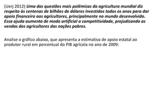 (Uerj 2012) Uma das questões mais polêmicas da agricultura mundial diz
respeito às centenas de bilhões de dólares investidos todos os anos para dar
apoio financeiro aos agricultores, principalmente no mundo desenvolvido.
Essa ajuda aumenta de modo artificial a competitividade, prejudicando as
vendas dos agricultores das nações pobres.
Analise o gráfico abaixo, que apresenta a estimativa de apoio estatal ao
produtor rural em percentual do PIB agrícola no ano de 2009:
 