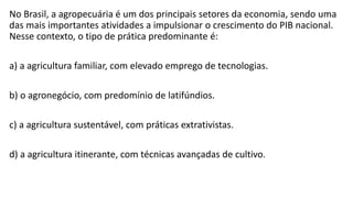 No Brasil, a agropecuária é um dos principais setores da economia, sendo uma
das mais importantes atividades a impulsionar o crescimento do PIB nacional.
Nesse contexto, o tipo de prática predominante é:
a) a agricultura familiar, com elevado emprego de tecnologias.
b) o agronegócio, com predomínio de latifúndios.
c) a agricultura sustentável, com práticas extrativistas.
d) a agricultura itinerante, com técnicas avançadas de cultivo.
 