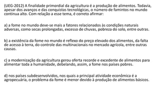 (UEG-2012) A finalidade primordial da agricultura é a produção de alimentos. Todavia,
apesar dos avanços e das conquistas tecnológicas, o número de famintos no mundo
continua alto. Com relação a esse tema, é correto afirmar:
a) a fome no mundo deve-se mais a fatores relacionados às condições naturais
adversas, como secas prolongadas, excesso de chuvas, pobreza do solo, entre outras.
b) a existência da fome no mundo é reflexo do preço elevado dos alimentos, da falta
de acesso à terra, do controle das multinacionais no mercado agrícola, entre outras
causas.
c) a modernização da agricultura gerou oferta recorde e excedente de alimentos para
alimentar toda a humanidade, debelando, assim, a fome nos países pobres.
d) nos países subdesenvolvidos, nos quais a principal atividade econômica é a
agropecuária, o problema da fome é menor devido à produção de alimentos básicos.
 