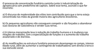 O processo de concentração fundiária caminha junto à industrialização da
agropecuária com predomínio de capitais. Sobre esse tema, assinale o que for
incorreto:
a) O discurso de modernidade das elites tem contribuído para que a terra esteja
concentrada nas mãos da grande maioria dos agricultores brasileiros.
b) Os pequenos agricultores não conseguem competir e são forçados a abandonar
suas lavouras de subsistência e vender suas terras.
c) A intensa mecanização leva à redução do trabalho humano e à mudança nas
relações de trabalho, com a especialização de funções e o aumento do trabalho
assalariado e de diaristas.
d) As modificações na estrutura fundiária provocam desemprego no campo, intenso
êxodo rural, além de aumentar o contingente de trabalhadores sem direito à terra e
sua exclusão social.
 
