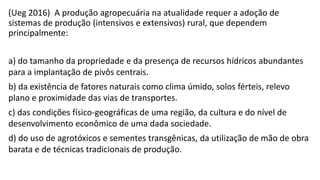 (Ueg 2016) A produção agropecuária na atualidade requer a adoção de
sistemas de produção (intensivos e extensivos) rural, que dependem
principalmente:
a) do tamanho da propriedade e da presença de recursos hídricos abundantes
para a implantação de pivôs centrais.
b) da existência de fatores naturais como clima úmido, solos férteis, relevo
plano e proximidade das vias de transportes.
c) das condições físico-geográficas de uma região, da cultura e do nível de
desenvolvimento econômico de uma dada sociedade.
d) do uso de agrotóxicos e sementes transgênicas, da utilização de mão de obra
barata e de técnicas tradicionais de produção.
 
