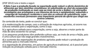 (IFSP 2012) Leia o texto a seguir.
O fato é que a produção focada na exportação pode reduzir a oferta doméstica de
alimentos por dois caminhos simultâneos: a) substituição ao nível da composição
da produção (cultivando-se mais soja ao invés de arroz e feijão); e b) alterações
tecnológicas que privilegiam o uso intensivo da terra e equipamento, reduzindo o
emprego de moradores residentes e com eles as culturas de subsistência, cujos
excedentes eventuais formavam uma importante parcela da oferta que chega aos
centros urbanos.
Do conteúdo do texto, pode-se concluir que:
a) a modernização do campo, com a utilização de máquinas agrícolas, só ocorre nas
culturas voltadas para a exportação, como a soja.
b) a agricultura voltada para a exportação, como a soja, absorve a maior parte da
mão de obra existente no campo.
c) os pequenos produtores têm preferido cultivar soja, ao invés de arroz e feijão, pois
é uma cultura que não exige grandes investimentos.
d) o aumento das exportações de produtos agrícolas pode reduzir a produção de
alimentos para o mercado interno.
e) a exportação de alimentos, em países de agricultura tradicional, só é possível pela
redução da produção voltada para o mercado interno.
 