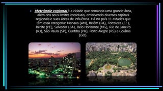 • Metrópole regional é a cidade que comanda uma grande área,
além dos seus limites estaduais, envolvendo diversas capitais
regionais e suas áreas de influência. Há no país 11 cidades que
têm essa categoria: Manaus (AM), Belém (PA), Fortaleza (CE),
Recife (PE), Salvador (BA), Belo Horizonte (MG), Rio de Janeiro
(RJ), São Paulo (SP), Curitiba (PR), Porto Alegre (RS) e Goiânia
(GO).
 