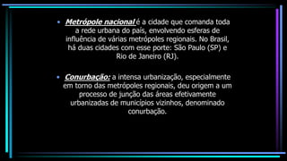 • Metrópole nacional é a cidade que comanda toda
a rede urbana do país, envolvendo esferas de
influência de várias metrópoles regionais. No Brasil,
há duas cidades com esse porte: São Paulo (SP) e
Rio de Janeiro (RJ).
• Conurbação: a intensa urbanização, especialmente
em torno das metrópoles regionais, deu origem a um
processo de junção das áreas efetivamente
urbanizadas de municípios vizinhos, denominado
conurbação.
 