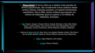 • Megacidade: O termo refere-se a cidades muito grandes em
termos populacionais, não considerando outros aspectos desses
centros urbanos. Expressa, portanto, um aspecto estritamente
quantitativo. Para a ONU, centros urbanos que possuem um
número de habitantes igual ou superior a 10 milhões de
habitantes. Exemplos:
• Ásia: Pequim, Xangai e Tiangin (China); Calcutá, Bombaim e Nova Déli (Índia);
Tóquio e Osaka (Japão); Seul (Coreia do Sul); Daca (Bangladesh); Karachi
(Paquistão); Jacarta (Indonésia); Manila (Filipinas); Bangcoc (Tailândia).
• América do Norte e do Sul: Nova York e Los Angeles (Estados Unidos); São Paulo e
Rio de Janeiro (Brasil); Cidade do México (México); Buenos Aires (Argentina).
• África: Lagos (Nigéria); Cairo (Egito).
• Europa: Moscou (Rússia).
 