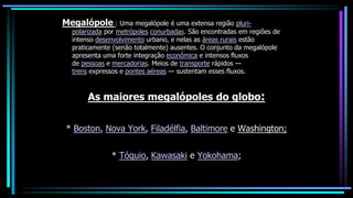 Megalópole : Uma megalópole é uma extensa região pluri-
polarizada por metrópoles conurbadas. São encontradas em regiões de
intenso desenvolvimento urbano, e nelas as áreas rurais estão
praticamente (senão totalmente) ausentes. O conjunto da megalópole
apresenta uma forte integração econômica e intensos fluxos
de pessoas e mercadorias. Meios de transporte rápidos —
trens expressos e pontes aéreas — sustentam esses fluxos.
As maiores megalópoles do globo:
* Boston, Nova York, Filadélfia, Baltimore e Washington;
* Tóquio, Kawasaki e Yokohama;
 