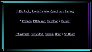 * São Paulo, Rio de Janeiro, Campinas e Santos;
* Chicago, Pittsburgh, Cleveland e Detroit;
*Amsterdã, Düsseldorf, Colônia, Bonn e Stuttgart
 