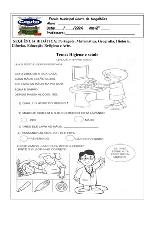 SEQUÊNCIA DIDÁTICA: Português, Matemática, Geografia, História,
Ciências, Educação Religiosa e Arte.
Tema: Higiene e saúde
Escola Municipal Couto de Magalhães
A Aluno: ________________________________________
Data:____/____/2020 Ano:2º ____
Professora:__________________________________
 