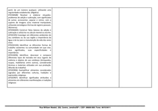 Rua William Wadell, 320, Centro, Jandira/SP – CEP: 06606-000- Fone: 4619-9411
partir de um número qualquer, utilizando uma
regularidade estabelecida. (Álgebra)
EF01MA08) Resolver e elaborar situações-
problemas de adição e subtração, com significados
de juntar, acrescentar, separar e retirar, com o
suporte de imagens e/ou material manipulável,
utilizando estratégias e formas de registro pessoais.
(Números)
(EF02MA05) Construir fatos básicos da adição e
subtração e utilizá-los no cálculo mental ou escrito.
(EF02CI05) Investigar em diferentes ambientes do
seu cotidiano ou da sua região a importância da
água e da luz para a manutenção da vida dos seres
vivos.
EF02)HI10A) Identificar as diferentes formas de
trabalho existentes na comunidade em que vive,
seus significados, suas especificidades e
importância.
(EF01GE06) Identificar, descrever e comparar
diferentes tipos de moradia em seus lugares de
vivência e objetos de uso cotidiano (brinquedos,
roupas, mobiliários entre outros), considerando
técnicas e materiais utilizados em sua produção.
(Mundo do trabalho)
(EF02ER06) Exemplificar alimentos considerados
sagrados por diferentes culturas, tradições e
expressões religiosas.
(EF02ER07) Identificar significados atribuídos a
alimentos em diferentes manifestações e tradições
religiosas
 