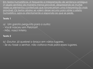 Em textos humorísticos, é frequente a interpretação de sentença ambígua
(= duplo sentido) da maneira menos provável, desprezando-se muitas
vezes os elementos contextuais que favoreceriam uma interpretação mais
provável. Os textos abaixo se valem desse recurso para obter o efeito
humorístico. Leia-os atentamente e responda ao que se pede.
Texto 1   
a)   Um garoto pergunta para o outro:
- Você nasceu em Pelotas?
- Não, nasci inteiro.
     
Texto 2   
b) -Doutor, já quebrei o braço em vários lugares.
- Se eu fosse o senhor, não voltava mais para esses lugares.
 