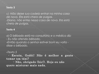 Texto 3
  
c) -Não deixe sua cadela entrar na minha casa
de novo. Ela está cheia de pulgas.
-Diana, não entre nessa casa de novo. Ela está
cheia de pulgas.     
Texto 4   
d) O bêbado está no consultório e o médico diz:
- Eu não atendo bêbado.
-Então quando o senhor estiver bom eu volto -
disse o bêbado.
-Texto 5
- Escuta, Godói! Não é melhor a gente
tomar um táxi?
- Não, obrigado (hic!). Hoje eu não
quero misturar mais nada.
 