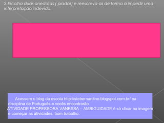 2.Escolha duas anedotas ( piadas) e reescreva-as de forma a impedir uma
interpretação indevida.
Acessem o blog da escola http://stebernardino.blogspot.com.br/ na
disciplina de Português e vocês encontrarão
ATIVIDADE PROFESSORA VANESSA – AMBIGUIDADE é só clicar na imagem
e começar as atividades, bom trabalho.
 