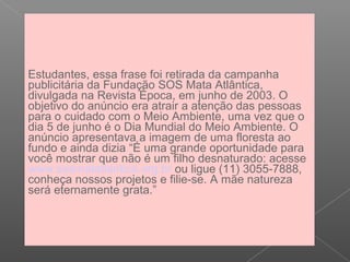 Estudantes, essa frase foi retirada da campanha
publicitária da Fundação SOS Mata Atlântica,
divulgada na Revista Época, em junho de 2003. O
objetivo do anúncio era atrair a atenção das pessoas
para o cuidado com o Meio Ambiente, uma vez que o
dia 5 de junho é o Dia Mundial do Meio Ambiente. O
anúncio apresentava a imagem de uma floresta ao
fundo e ainda dizia “É uma grande oportunidade para
você mostrar que não é um filho desnaturado: acesse
www.sosmatatlantica.org.br ou ligue (11) 3055-7888,
conheça nossos projetos e filie-se. A mãe natureza
será eternamente grata.”
 