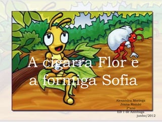 A cigarra Flor e
a formiga Sofia
            Alexandra Moringa
               Joana Romão
                  2ºano
            EB 1 de Azinhaga
                        junho/2012
 