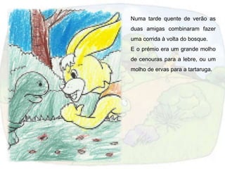 Numa tarde quente de verão as
duas amigas combinaram fazer
uma corrida à volta do bosque.
E o prémio era um grande molho
de cenouras para a lebre, ou um
molho de ervas para a tartaruga.
 