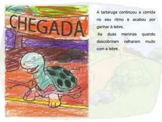 A tartaruga continuou a corrida
no seu ritmo e acabou por
ganhar à lebre.
As   duas      meninas       quando
descobriram       ralharam    muito
com a lebre.
 