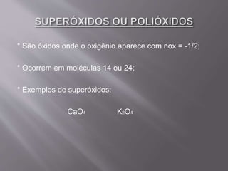 * São óxidos onde o oxigênio aparece com nox = -1/2;
* Ocorrem em moléculas 14 ou 24;
* Exemplos de superóxidos:
CaO4 K2O4
 