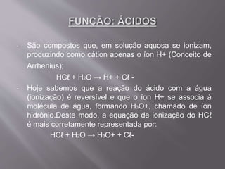 • São compostos que, em solução aquosa se ionizam,
produzindo como cátion apenas o íon H+ (Conceito de
Arrhenius);
HCℓ + H2O → H+ + Cℓ -
• Hoje sabemos que a reação do ácido com a água
(ionização) é reversível e que o íon H+ se associa à
molécula de água, formando H3O+, chamado de íon
hidrônio.Deste modo, a equação de ionização do HCℓ
é mais corretamente representada por:
HCℓ + H2O → H3O+ + Cℓ-
 