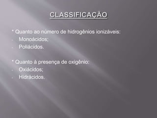 * Quanto ao número de hidrogênios ionizáveis:
- Monoácidos;
- Poliácidos.
* Quanto à presença de oxigênio:
- Oxiácidos;
- Hidrácidos.
 