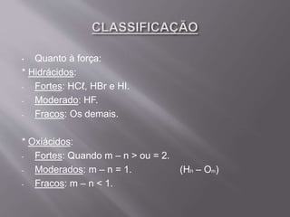 • Quanto à força:
* Hidrácidos:
- Fortes: HCℓ, HBr e HI.
- Moderado: HF.
- Fracos: Os demais.
* Oxiácidos:
- Fortes: Quando m – n > ou = 2.
- Moderados: m – n = 1. (Hn – Om)
- Fracos: m – n < 1.
 
