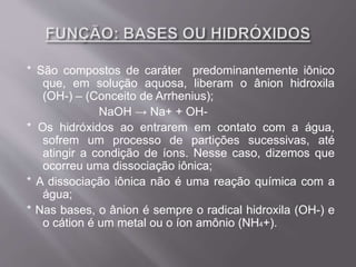 * São compostos de caráter predominantemente iônico
que, em solução aquosa, liberam o ânion hidroxila
(OH-) – (Conceito de Arrhenius);
NaOH → Na+ + OH-
* Os hidróxidos ao entrarem em contato com a água,
sofrem um processo de partições sucessivas, até
atingir a condição de íons. Nesse caso, dizemos que
ocorreu uma dissociação iônica;
* A dissociação iônica não é uma reação química com a
água;
* Nas bases, o ânion é sempre o radical hidroxila (OH-) e
o cátion é um metal ou o íon amônio (NH4+).
 