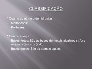 * Quanto ao número de hidroxilas:
- Monobases;
- Polibases.
* Quanto à força:
- Bases fortes: São as bases de metais alcalinos (1 A) e
alcalinos terrosos (2 A);
- Bases fracas: São as demais bases.
 