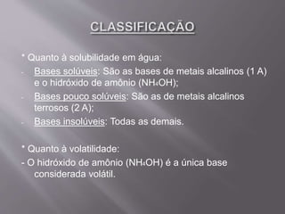 * Quanto à solubilidade em água:
- Bases solúveis: São as bases de metais alcalinos (1 A)
e o hidróxido de amônio (NH4OH);
- Bases pouco solúveis: São as de metais alcalinos
terrosos (2 A);
- Bases insolúveis: Todas as demais.
* Quanto à volatilidade:
- O hidróxido de amônio (NH4OH) é a única base
considerada volátil.
 