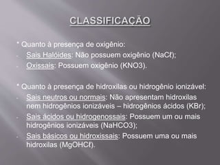 * Quanto à presença de oxigênio:
- Sais Halóides: Não possuem oxigênio (NaCℓ);
- Oxissais: Possuem oxigênio (KNO3).
* Quanto à presença de hidroxilas ou hidrogênio ionizável:
- Sais neutros ou normais: Não apresentam hidroxilas
nem hidrogênios ionizáveis – hidrogênios ácidos (KBr);
- Sais ácidos ou hidrogenossais: Possuem um ou mais
hidrogênios ionizáveis (NaHCO3);
- Sais básicos ou hidroxissais: Possuem uma ou mais
hidroxilas (MgOHCℓ).
 