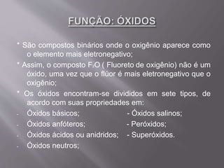 * São compostos binários onde o oxigênio aparece como
o elemento mais eletronegativo;
* Assim, o composto F2O ( Fluoreto de oxigênio) não é um
óxido, uma vez que o flúor é mais eletronegativo que o
oxigênio;
* Os óxidos encontram-se divididos em sete tipos, de
acordo com suas propriedades em:
- Óxidos básicos; - Óxidos salinos;
- Óxidos anfóteros; - Peróxidos;
- Óxidos ácidos ou anidridos; - Superóxidos.
- Óxidos neutros;
 