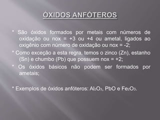 * São óxidos formados por metais com números de
oxidação ou nox = +3 ou +4 ou ametal, ligados ao
oxigênio com número de oxidação ou nox = -2;
* Como exceção a esta regra, temos o zinco (Zn), estanho
(Sn) e chumbo (Pb) que possuem nox = +2;
* Os óxidos básicos não podem ser formados por
ametais;
* Exemplos de óxidos anfóteros: Al2O3, PbO e Fe2O3.
 