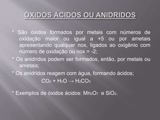 * São óxidos formados por metais com números de
oxidação maior ou igual a +5 ou por ametais
apresentando qualquer nox, ligados ao oxigênio com
número de oxidação ou nox = -2;
* Os anidridos podem ser formados, então, por metais ou
ametais;
* Os anidridos reagem com água, formando ácidos;
CO2 + H2O → H2CO3
* Exemplos de óxidos ácidos: Mn2O7 e SiO2.
 
