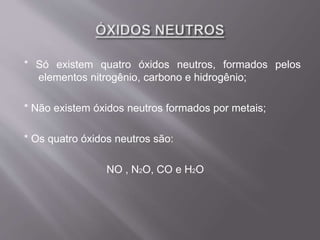 * Só existem quatro óxidos neutros, formados pelos
elementos nitrogênio, carbono e hidrogênio;
* Não existem óxidos neutros formados por metais;
* Os quatro óxidos neutros são:
NO , N2O, CO e H2O
 