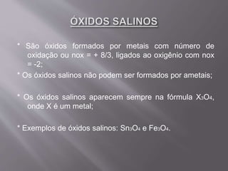 * São óxidos formados por metais com número de
oxidação ou nox = + 8/3, ligados ao oxigênio com nox
= -2;
* Os óxidos salinos não podem ser formados por ametais;
* Os óxidos salinos aparecem sempre na fórmula X3O4,
onde X é um metal;
* Exemplos de óxidos salinos: Sn3O4 e Fe3O4.
 
