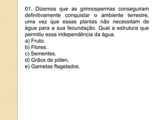 01. Dizemos que as gimnospermas conseguiram
definitivamente conquistar o ambiente terrestre,
uma vez que essas plantas não necessitam de
água para a sua fecundação. Qual a estrutura que
permitiu essa independência da água.
a) Fruto.
b) Flores.
c) Sementes.
d) Grãos de pólen.
e) Gametas flagelados.
 