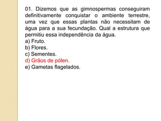 01. Dizemos que as gimnospermas conseguiram
definitivamente conquistar o ambiente terrestre,
uma vez que essas plantas não necessitam de
água para a sua fecundação. Qual a estrutura que
permitiu essa independência da água.
a) Fruto.
b) Flores.
c) Sementes.
d) Grãos de pólen.
e) Gametas flagelados.
 