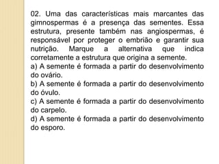 02. Uma das características mais marcantes das
gimnospermas é a presença das sementes. Essa
estrutura, presente também nas angiospermas, é
responsável por proteger o embrião e garantir sua
nutrição. Marque a alternativa que indica
corretamente a estrutura que origina a semente.
a) A semente é formada a partir do desenvolvimento
do ovário.
b) A semente é formada a partir do desenvolvimento
do óvulo.
c) A semente é formada a partir do desenvolvimento
do carpelo.
d) A semente é formada a partir do desenvolvimento
do esporo.
 