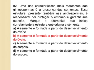 02. Uma das características mais marcantes das
gimnospermas é a presença das sementes. Essa
estrutura, presente também nas angiospermas, é
responsável por proteger o embrião e garantir sua
nutrição. Marque a alternativa que indica
corretamente a estrutura que origina a semente.
a) A semente é formada a partir do desenvolvimento
do ovário.
b) A semente é formada a partir do desenvolvimento
do óvulo.
c) A semente é formada a partir do desenvolvimento
do carpelo.
d) A semente é formada a partir do desenvolvimento
do esporo.
 