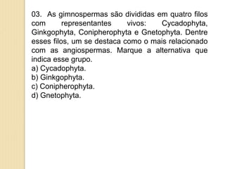 03. As gimnospermas são divididas em quatro filos
com representantes vivos: Cycadophyta,
Ginkgophyta, Conipherophyta e Gnetophyta. Dentre
esses filos, um se destaca como o mais relacionado
com as angiospermas. Marque a alternativa que
indica esse grupo.
a) Cycadophyta.
b) Ginkgophyta.
c) Conipherophyta.
d) Gnetophyta.
 