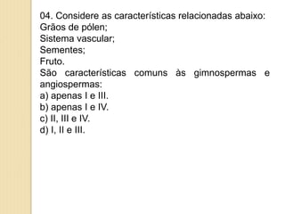 04. Considere as características relacionadas abaixo:
Grãos de pólen;
Sistema vascular;
Sementes;
Fruto.
São características comuns às gimnospermas e
angiospermas:
a) apenas I e III.
b) apenas I e IV.
c) II, III e IV.
d) I, II e III.
 