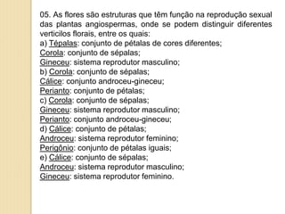 05. As flores são estruturas que têm função na reprodução sexual
das plantas angiospermas, onde se podem distinguir diferentes
verticilos florais, entre os quais:
a) Tépalas: conjunto de pétalas de cores diferentes;
Corola: conjunto de sépalas;
Gineceu: sistema reprodutor masculino;
b) Corola: conjunto de sépalas;
Cálice: conjunto androceu-gineceu;
Perianto: conjunto de pétalas;
c) Corola: conjunto de sépalas;
Gineceu: sistema reprodutor masculino;
Perianto: conjunto androceu-gineceu;
d) Cálice: conjunto de pétalas;
Androceu: sistema reprodutor feminino;
Perigônio: conjunto de pétalas iguais;
e) Cálice: conjunto de sépalas;
Androceu: sistema reprodutor masculino;
Gineceu: sistema reprodutor feminino.
 