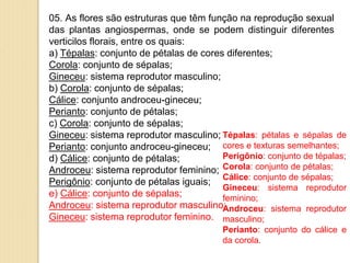 05. As flores são estruturas que têm função na reprodução sexual
das plantas angiospermas, onde se podem distinguir diferentes
verticilos florais, entre os quais:
a) Tépalas: conjunto de pétalas de cores diferentes;
Corola: conjunto de sépalas;
Gineceu: sistema reprodutor masculino;
b) Corola: conjunto de sépalas;
Cálice: conjunto androceu-gineceu;
Perianto: conjunto de pétalas;
c) Corola: conjunto de sépalas;
Gineceu: sistema reprodutor masculino;
Perianto: conjunto androceu-gineceu;
d) Cálice: conjunto de pétalas;
Androceu: sistema reprodutor feminino;
Perigônio: conjunto de pétalas iguais;
e) Cálice: conjunto de sépalas;
Androceu: sistema reprodutor masculino;
Gineceu: sistema reprodutor feminino.
Tépalas: pétalas e sépalas de
cores e texturas semelhantes;
Perigônio: conjunto de tépalas;
Corola: conjunto de pétalas;
Cálice: conjunto de sépalas;
Gineceu: sistema reprodutor
feminino;
Androceu: sistema reprodutor
masculino;
Perianto: conjunto do cálice e
da corola.
 