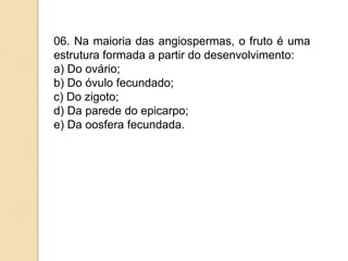 06. Na maioria das angiospermas, o fruto é uma
estrutura formada a partir do desenvolvimento:
a) Do ovário;
b) Do óvulo fecundado;
c) Do zigoto;
d) Da parede do epicarpo;
e) Da oosfera fecundada.
 