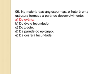 06. Na maioria das angiospermas, o fruto é uma
estrutura formada a partir do desenvolvimento:
a) Do ovário;
b) Do óvulo fecundado;
c) Do zigoto;
d) Da parede do epicarpo;
e) Da oosfera fecundada.
 
