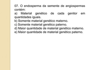 07. O endosperma da semente de angiospermas
contém:
a) Material genético de cada genitor em
quantidades iguais.
b) Somente material genético materno.
c) Somente material genético paterno.
d) Maior quantidade de material genético materno.
e) Maior quantidade de material genético paterno.
 